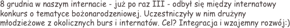 8 grudnia w naszym internacie - już po raz III - odbył się między internatowy konkurs o tematyce bożonarodzeniowej. Uczestniczyły w nim drużyny młodzieżowe z okolicznych burs i internatów. Cel? Integracja i wzajemny rozwój:)
