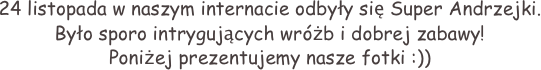 24 listopada w naszym internacie odbyły się Super Andrzejki. Było sporo intrygujących wróżb i dobrej zabawy! 
Poniżej prezentujemy nasze fotki :))  