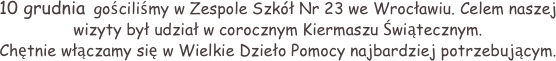 10 grudnia  gościliśmy w Zespole Szkół Nr 23 we Wrocławiu. Celem naszej wizyty był udział w corocznym Kiermaszu Świątecznym.
Chętnie włączamy się w Wielkie Dzieło Pomocy najbardziej potrzebującym.